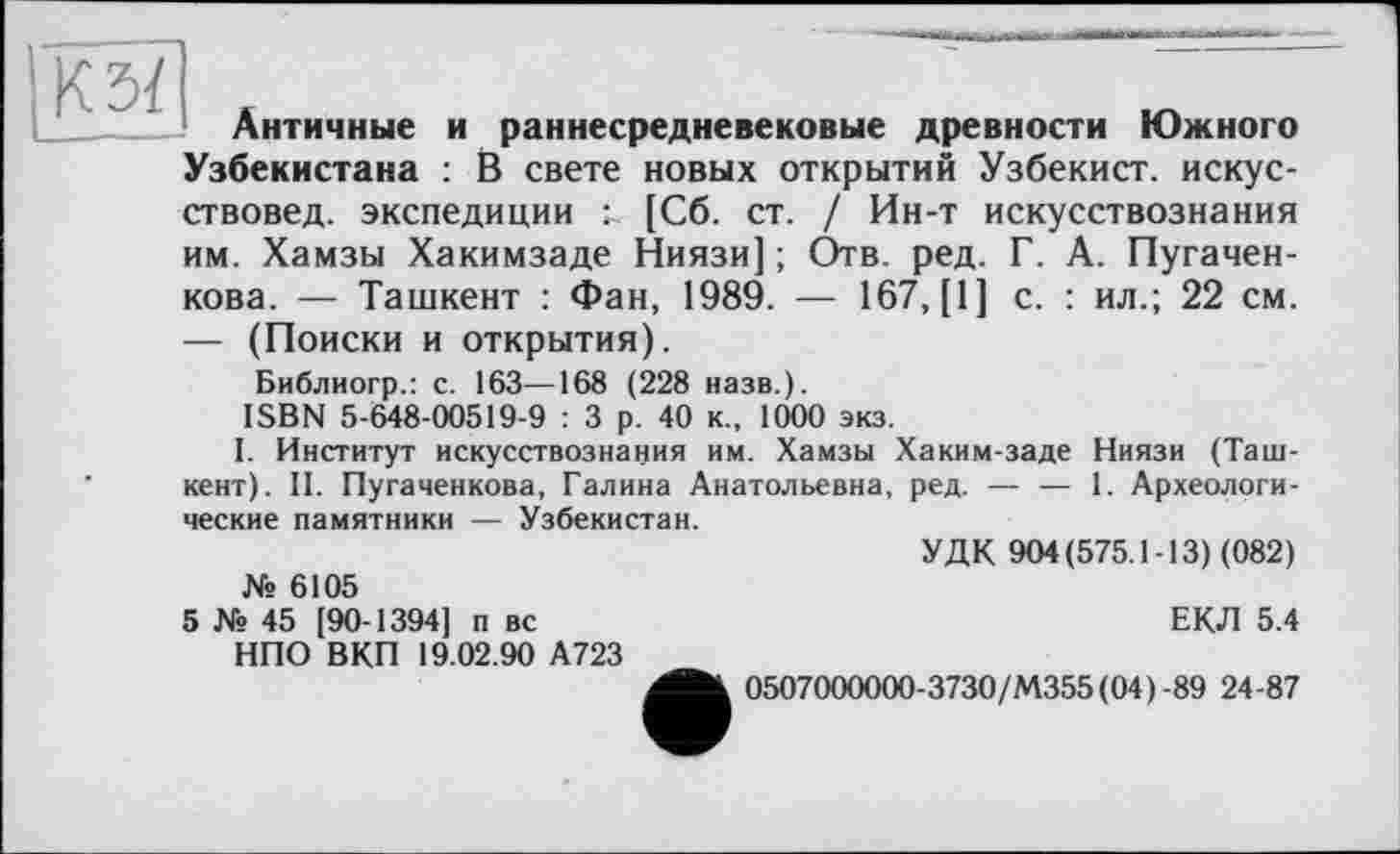 ﻿КЗЇ
Античные и раннесредневековые древности Южного Узбекистана : В свете новых открытий Узбекист. искусствовед. экспедиции т [Сб. ст. / Ин-т искусствознания им. Хамзы Хакимзаде Ниязи] ; Отв. ред. Г. А. Пугачен-кова. — Ташкент : Фан, 1989. — 167, [1] с. : ил.; 22 см. — (Поиски и открытия).
Библиогр.: с. 163—168 (228 назв.).
ISBN 5-648-00519-9 : 3 р. 40 к., 1000 экз.
I. Институт искусствознания им. Хамзы Хаким-заде Ниязи (Ташкент). II. Пугаченкова, Галина Анатольевна, ред. — — 1. Археологические памятники — Узбекистан.
УДК 904(575.1-13) (082)
№ 6105
5 № 45 [90-1394] п вс	ЕКЛ 5.4
НПО ВКП 19.02.90 А723
0507000000-3730/М355(04)-89 24-87